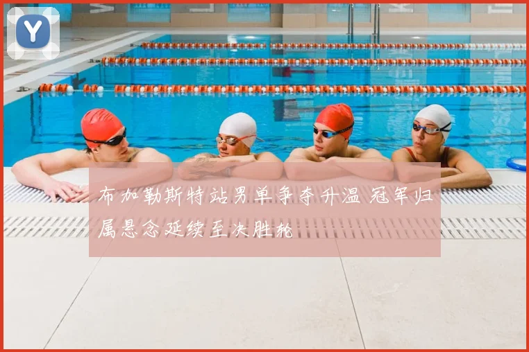 布加勒斯特站男单争夺升温 冠军归属悬念延续至决胜轮