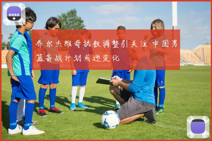 乔尔杰维奇执教调整引关注 中国男篮备战计划或迎变化