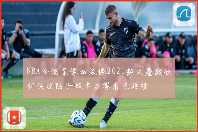 NBA全场录像回放像2021热火鏖战独行侠攻防升级季后赛看点延续
