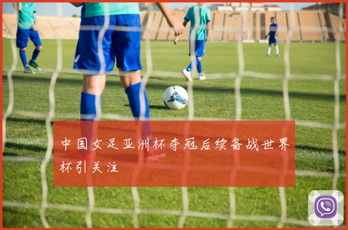 中国女足亚洲杯夺冠后续备战世界杯引关注