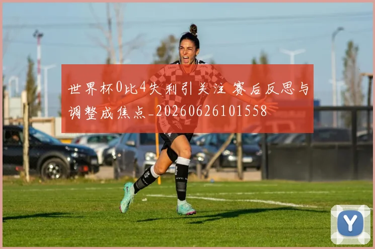 世界杯0比4失利引关注 赛后反思与调整成焦点_20260626101558