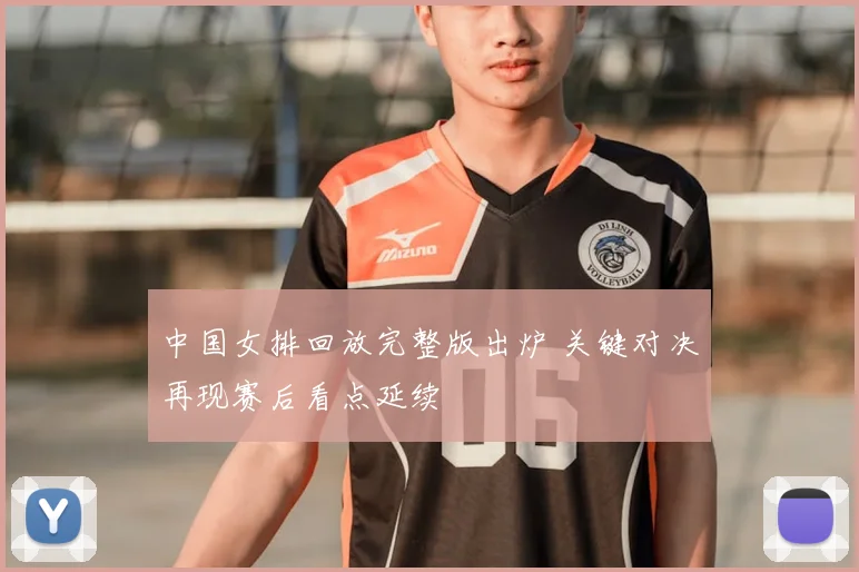 中国女排回放完整版出炉 关键对决再现赛后看点延续
