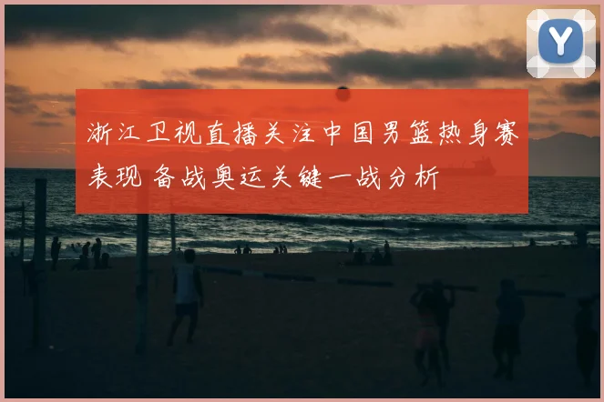浙江卫视直播关注中国男篮热身赛表现 备战奥运关键一战分析