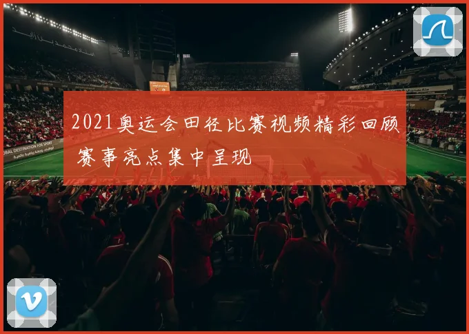 2021奥运会田径比赛视频精彩回顾 赛事亮点集中呈现