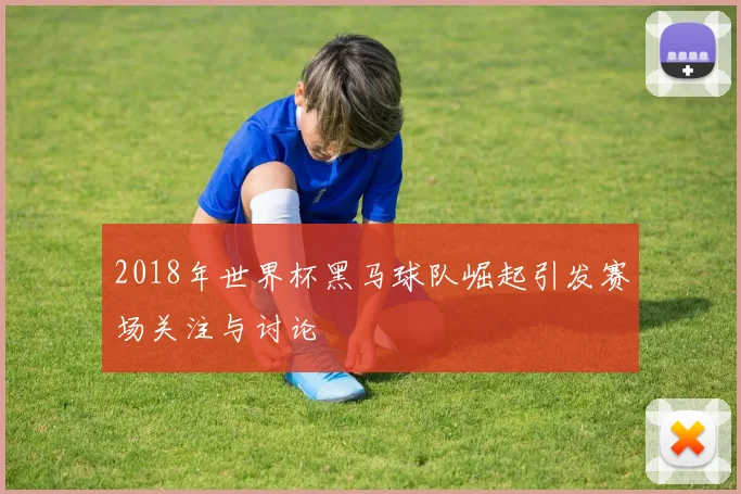 2018年世界杯黑马球队崛起引发赛场关注与讨论