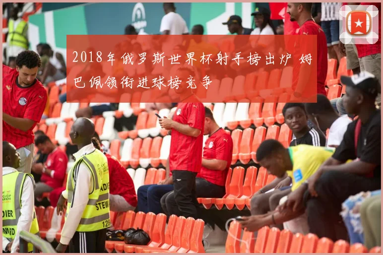 2018年俄罗斯世界杯射手榜出炉 姆巴佩领衔进球榜竞争