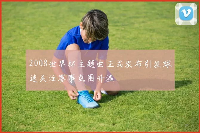 2008世界杯主题曲正式发布引发球迷关注赛事氛围升温