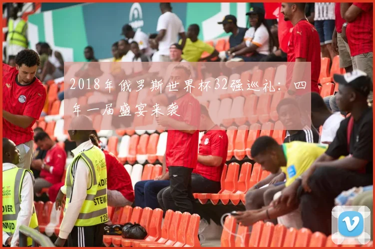 2018年俄罗斯世界杯32强巡礼：四年一届盛宴来袭