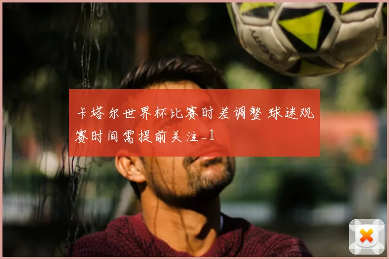 卡塔尔世界杯比赛时差调整 球迷观赛时间需提前关注_1