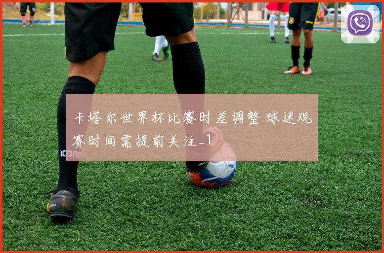卡塔尔世界杯比赛时差调整 球迷观赛时间需提前关注_1